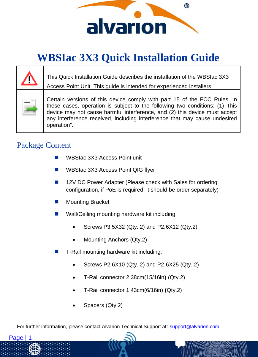  For furt   Page | 1        Packther information                      WBSI This QuAccess  Certain these cdevice many inteoperatioage Conten, please contac                    Iac 3X3uick InstallationPoint Unit. Thversions of tases, operatiomay not causerference receon”. nt WBSIac 3X3 AWBSIac 3X3 A12V DC Poweconfiguration,Mounting BraWall/Ceiling m Screw MountT-Rail mounti Screw T-Rail  T-Rail  Spacect Alvarion Tech                   Quick n Guide descrhis guide is intthis device coon is subject e harmful inteeived, includinAccess PointAccess Pointer Adapter (Pl if PoE is requcket mounting hardws P3.5X32 (Qting Anchors (Qng hardware kws P2.6X10 (Qconnector 2.3connector 1.4ers (Qty.2) nical Support at                   Installaribes the instaended for expomply with pato the followerference, andng interferenceunit QIG flyer ease check wuired, it shouldware kit includty. 2) and P2.Qty.2) kit including:ty. 2) and P2.38cm(15/16in)43cm(6/16in) (t: support@alva                    ation Gllation of the Wperienced instaart 15 of the wing two condd (2) this devie that may cawith Sales for od be order sepding: 6X12 (Qty.2)6X25 (Qty. 2)) (Qty.2) (Qty.2) arion.com          Guide WBSIac 3X3 allers. FCC Rules. ditions: (1) Thce must acceause undesireordering parately)   In his pt ed 