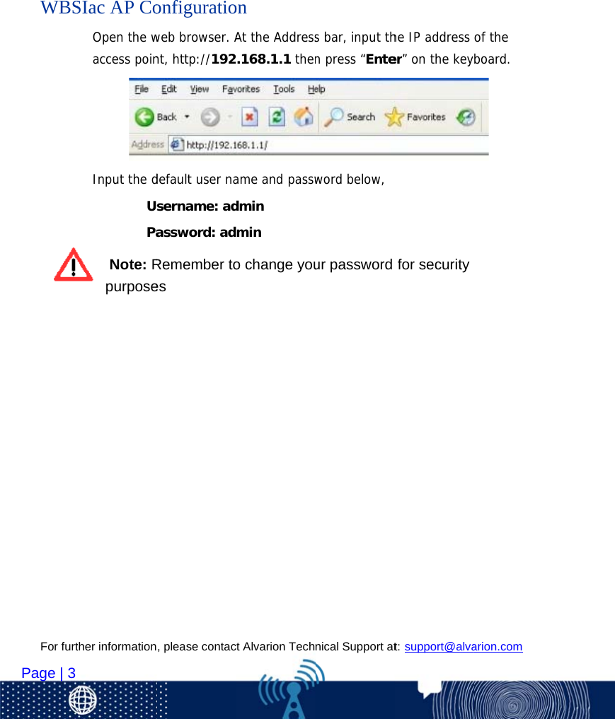 For furt   Page | 3      WBS         ther information                   SIac AP CoOpen the waccess poinInput the d             Us           Pa Note: Rpurpose, please contac                    onfiguratioweb browser. Ant, http://192default user nasername: adassword: adRemember toes ct Alvarion Tech                   on At the Address.168.1.1 thename and passwdmin min o change younical Support at                   s bar, input thn press “Enteword below,ur password t: support@alva                    he IP address er” on the keyfor security arion.com          of the board.  