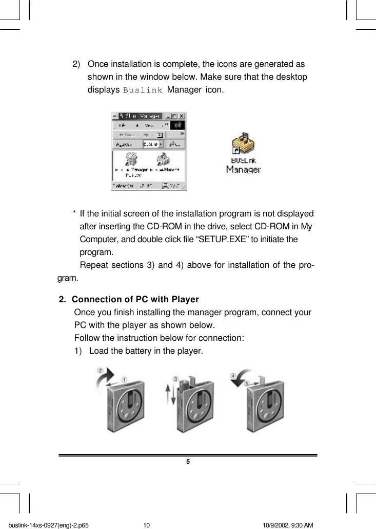 52.  Connection of PC with PlayerOnce you finish installing the manager program, connect yourPC with the player as shown below.Follow the instruction below for connection:1) Load the battery in the player.2) Once installation is complete, the icons are generated asshown in the window below. Make sure that the desktopdisplays Buslink Manager icon.*If the initial screen of the installation program is not displayedafter inserting the CD-ROM in the drive, select CD-ROM in MyComputer, and double click file “SETUP.EXE” to initiate theprogram.Repeat sections 3) and 4) above for installation of the pro-gram.buslink-14xs-0927(eng)-2.p65 10/9/2002, 9:30 AM10