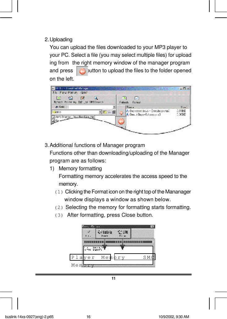 2.UploadingYou can upload the files downloaded to your MP3 player toyour PC. Select a file (you may select multiple files) for uploading from the right memory window of the manager programand press          button to upload the files to the folder openedon the left.3.Additional functions of Manager programFunctions other than downloading/uploading of the Managerprogram are as follows:1) Memory formattingFormatting memory accelerates the access speed to thememory.(1) Clicking the Format icon on the right top of the Mananager        window displays a window as shown below.(2) Selecting the memory for formatting starts formatting.(3)  After formatting, press Close button.11Player Memory   SMCMemorybuslink-14xs-0927(eng)-2.p65 10/9/2002, 9:30 AM16