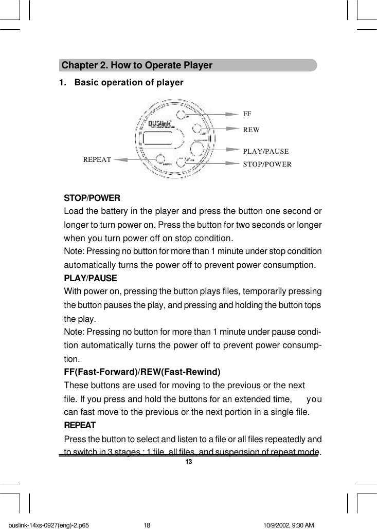 13 Chapter 2. How to Operate Player1. Basic operation of playerSTOP/POWERLoad the battery in the player and press the button one second orlonger to turn power on. Press the button for two seconds or longerwhen you turn power off on stop condition.Note: Pressing no button for more than 1 minute under stop conditionautomatically turns the power off to prevent power consumption.PLAY/PAUSEWith power on, pressing the button plays files, temporarily pressingthe button pauses the play, and pressing and holding the button topsthe play.Note: Pressing no button for more than 1 minute under pause condi-tion automatically turns the power off to prevent power consump-tion.FF(Fast-Forward)/REW(Fast-Rewind)These buttons are used for moving to the previous or the nextfile. If you press and hold the buttons for an extended time,  youcan fast move to the previous or the next portion in a single file.REPEATPress the button to select and listen to a file or all files repeatedly andto switch in 3 stages ; 1 file, all files, and suspension of repeat mode.FFREWPLAY/PAUSESTOP/POWERREPEATbuslink-14xs-0927(eng)-2.p65 10/9/2002, 9:30 AM18