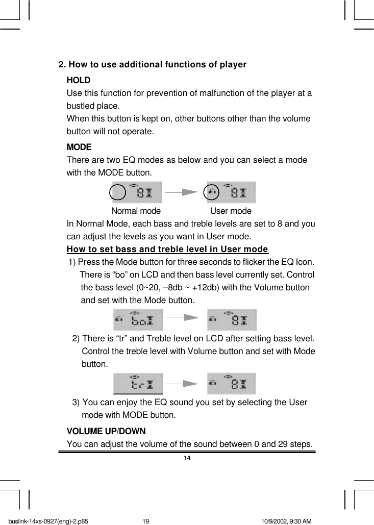 142. How to use additional functions of playerHOLDUse this function for prevention of malfunction of the player at abustled place.When this button is kept on, other buttons other than the volumebutton will not operate.MODEThere are two EQ modes as below and you can select a modewith the MODE button.                      Normal mode                     User modeIn Normal Mode, each bass and treble levels are set to 8 and youcan adjust the levels as you want in User mode.How to set bass and treble level in User mode  1) Press the Mode button for three seconds to flicker the EQ Icon.   There is “bo” on LCD and then bass level currently set. Control   the bass level (0~20, –8db ~ +12db) with the Volume button   and set with the Mode button. 2) There is “tr” and Treble level on LCD after setting bass level.Control the treble level with Volume button and set with Modebutton. 3) You can enjoy the EQ sound you set by selecting the Usermode with MODE button.VOLUME UP/DOWNYou can adjust the volume of the sound between 0 and 29 steps.buslink-14xs-0927(eng)-2.p65 10/9/2002, 9:30 AM19