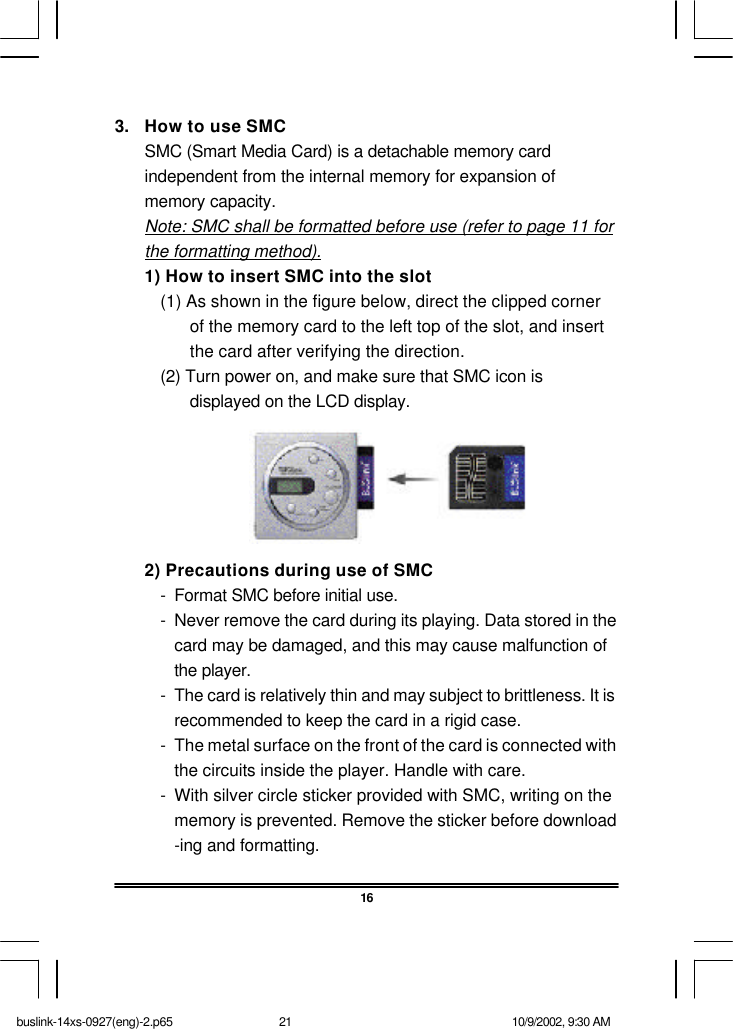 3. How to use SMCSMC (Smart Media Card) is a detachable memory cardindependent from the internal memory for expansion ofmemory capacity.Note: SMC shall be formatted before use (refer to page 11 forthe formatting method).1) How to insert SMC into the slot(1) As shown in the figure below, direct the clipped cornerof the memory card to the left top of the slot, and insertthe card after verifying the direction.(2) Turn power on, and make sure that SMC icon isdisplayed on the LCD display.2) Precautions during use of SMC-Format SMC before initial use.-Never remove the card during its playing. Data stored in thecard may be damaged, and this may cause malfunction ofthe player.-The card is relatively thin and may subject to brittleness. It isrecommended to keep the card in a rigid case.-The metal surface on the front of the card is connected withthe circuits inside the player. Handle with care.-With silver circle sticker provided with SMC, writing on thememory is prevented. Remove the sticker before download-ing and formatting.16buslink-14xs-0927(eng)-2.p65 10/9/2002, 9:30 AM21