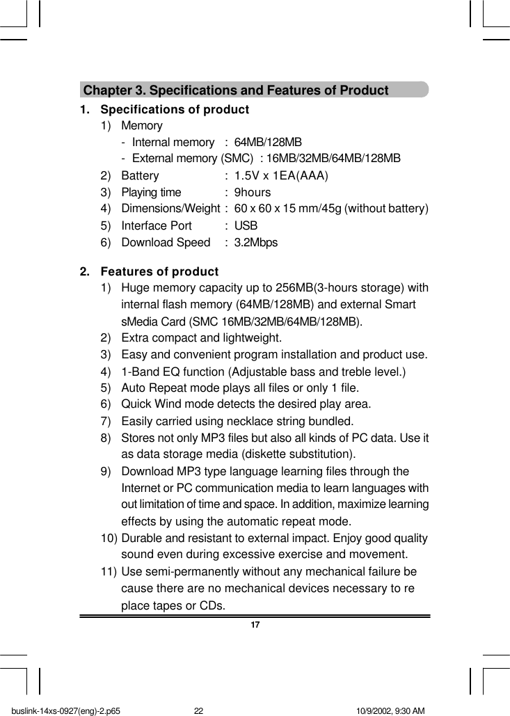 17 Chapter 3. Specifications and Features of Product1. Specifications of product1) Memory-Internal memory :64MB/128MB-External memory (SMC)  : 16MB/32MB/64MB/128MB2) Battery :1.5V x 1EA(AAA)3) Playing time :9hours4) Dimensions/Weight :60 x 60 x 15 mm/45g (without battery)5) Interface Port :USB6) Download Speed :3.2Mbps2. Features of product1) Huge memory capacity up to 256MB(3-hours storage) withinternal flash memory (64MB/128MB) and external SmartsMedia Card (SMC 16MB/32MB/64MB/128MB).2) Extra compact and lightweight.3) Easy and convenient program installation and product use.4) 1-Band EQ function (Adjustable bass and treble level.)5) Auto Repeat mode plays all files or only 1 file.6) Quick Wind mode detects the desired play area.7) Easily carried using necklace string bundled.8) Stores not only MP3 files but also all kinds of PC data. Use itas data storage media (diskette substitution).9) Download MP3 type language learning files through theInternet or PC communication media to learn languages without limitation of time and space. In addition, maximize learningeffects by using the automatic repeat mode.10) Durable and resistant to external impact. Enjoy good qualitysound even during excessive exercise and movement.11) Use semi-permanently without any mechanical failure because there are no mechanical devices necessary to replace tapes or CDs.buslink-14xs-0927(eng)-2.p65 10/9/2002, 9:30 AM22