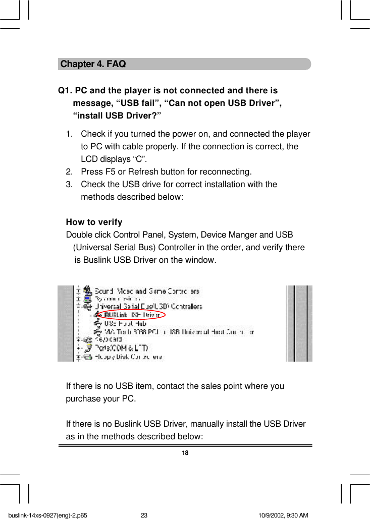 18 Chapter 4. FAQQ1. PC and the player is not connected and there ismessage, “USB fail”, “Can not open USB Driver”,“install USB Driver?”1. Check if you turned the power on, and connected the playerto PC with cable properly. If the connection is correct, theLCD displays “C”.2. Press F5 or Refresh button for reconnecting.3. Check the USB drive for correct installation with themethods described below:How to verifyDouble click Control Panel, System, Device Manger and USB(Universal Serial Bus) Controller in the order, and verify there       is Buslink USB Driver on the window.If there is no USB item, contact the sales point where youpurchase your PC.If there is no Buslink USB Driver, manually install the USB Driveras in the methods described below:buslink-14xs-0927(eng)-2.p65 10/9/2002, 9:30 AM23