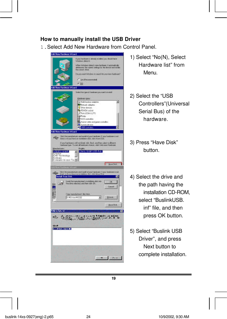 19How to manually install the USB Driver1.Select Add New Hardware from Control Panel.1) Select “No(N), SelectHardware list” fromMenu.2) Select the “USBControllers”(UniversalSerial Bus) of thehardware.3) Press “Have Disk”button.4) Select the drive andthe path having theinstallation CD-ROM,select “BuslinkUSB.inf” file, and thenpress OK button.5) Select “Buslink USBDriver”, and pressNext button tocomplete installation.buslink-14xs-0927(eng)-2.p65 10/9/2002, 9:30 AM24