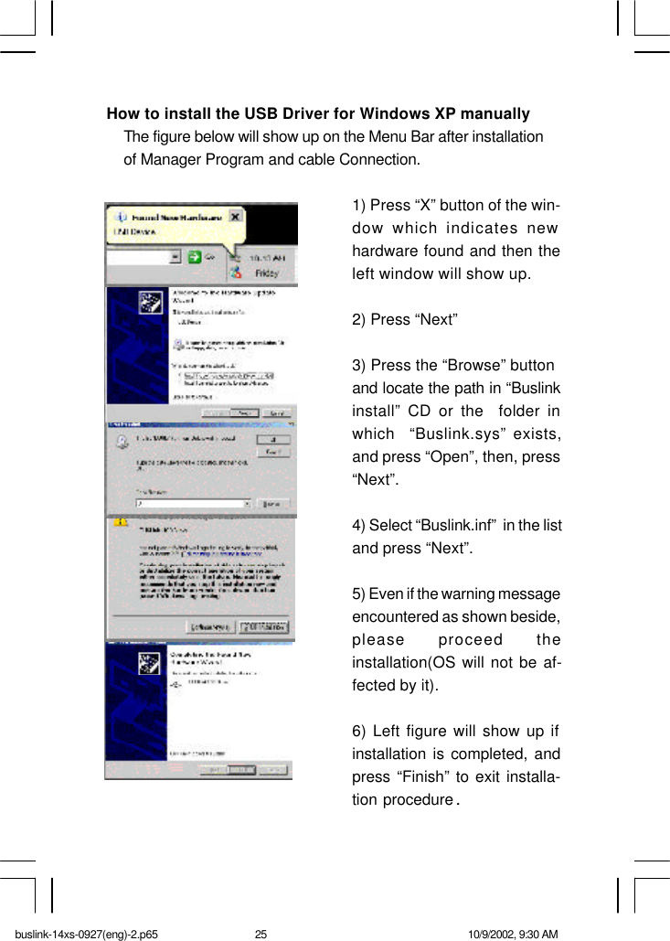 How to install the USB Driver for Windows XP manually The figure below will show up on the Menu Bar after installation of Manager Program and cable Connection.1) Press “X” button of the win-dow which indicates newhardware found and then theleft window will show up.2) Press “Next”3) Press the “Browse” buttonand locate the path in “Buslinkinstall” CD or the  folder inwhich  “Buslink.sys” exists,and press “Open”, then, press“Next”.4) Select “Buslink.inf”  in the listand press “Next”.5) Even if the warning messageencountered as shown beside,please proceed theinstallation(OS will not be af-fected by it).6) Left figure will show up ifinstallation is completed, andpress “Finish” to exit installa-tion procedure.buslink-14xs-0927(eng)-2.p65 10/9/2002, 9:30 AM25