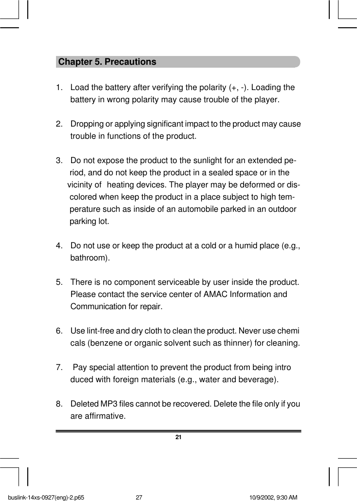 21 Chapter 5. Precautions1. Load the battery after verifying the polarity (+, -). Loading thebattery in wrong polarity may cause trouble of the player. 2. Dropping or applying significant impact to the product may causetrouble in functions of the product. 3. Do not expose the product to the sunlight for an extended pe-      riod, and do not keep the product in a sealed space or in the     vicinity of heating devices. The player may be deformed or dis-      colored when keep the product in a place subject to high tem-      perature such as inside of an automobile parked in an outdoor      parking lot. 4. Do not use or keep the product at a cold or a humid place (e.g.,bathroom). 5. There is no component serviceable by user inside the product.Please contact the service center of AMAC Information andCommunication for repair. 6. Use lint-free and dry cloth to clean the product. Never use chemicals (benzene or organic solvent such as thinner) for cleaning. 7.  Pay special attention to prevent the product from being introduced with foreign materials (e.g., water and beverage). 8. Deleted MP3 files cannot be recovered. Delete the file only if youare affirmative.buslink-14xs-0927(eng)-2.p65 10/9/2002, 9:30 AM27