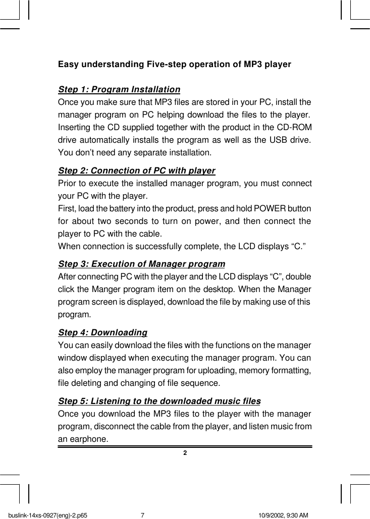 2Easy understanding Five-step operation of MP3 playerStep 1: Program InstallationOnce you make sure that MP3 files are stored in your PC, install themanager program on PC helping download the files to the player.Inserting the CD supplied together with the product in the CD-ROMdrive automatically installs the program as well as the USB drive.You don’t need any separate installation.Step 2: Connection of PC with playerPrior to execute the installed manager program, you must connectyour PC with the player.First, load the battery into the product, press and hold POWER buttonfor about two seconds to turn on power, and then connect theplayer to PC with the cable.When connection is successfully complete, the LCD displays “C.”Step 3: Execution of Manager programAfter connecting PC with the player and the LCD displays “C”, doubleclick the Manger program item on the desktop. When the Managerprogram screen is displayed, download the file by making use of thisprogram.Step 4: DownloadingYou can easily download the files with the functions on the managerwindow displayed when executing the manager program. You canalso employ the manager program for uploading, memory formatting,file deleting and changing of file sequence.Step 5: Listening to the downloaded music filesOnce you download the MP3 files to the player with the managerprogram, disconnect the cable from the player, and listen music froman earphone.buslink-14xs-0927(eng)-2.p65 10/9/2002, 9:30 AM7