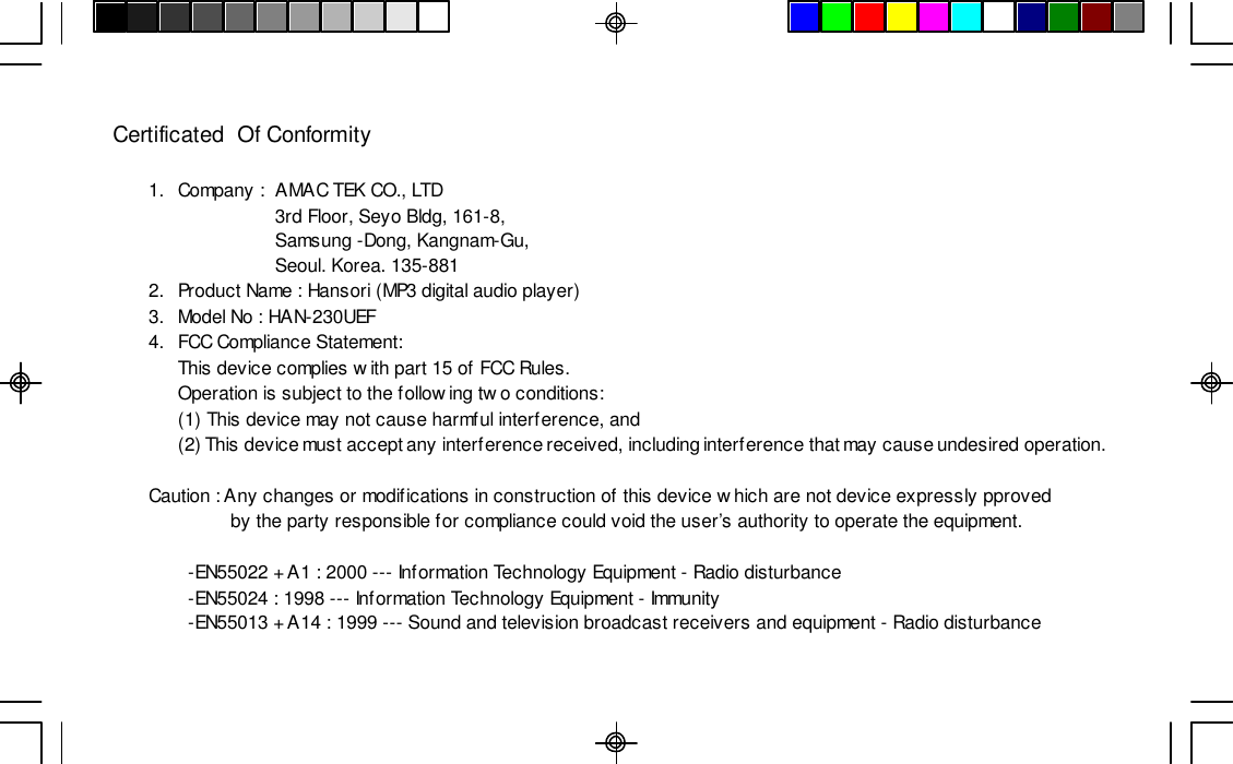 Certificated  Of Conformity1.Company :AMAC TEK CO., LTD3rd Floor, Seyo Bldg, 161-8,Samsung -Dong, Kangnam-Gu,Seoul. Korea. 135-8812.Product Name : Hansori (MP3 digital audio player)3.Model No : HAN-230UEF4.FCC Compliance Statement:This device complies with part 15 of FCC Rules.Operation is subject to the following two conditions:(1) This device may not cause harmful interference, and(2) This device must accept any interference received, including interference that may cause undesired operation.Caution : Any changes or modifications in construction of this device which are not device expressly pproved                by the party responsible for compliance could void the user’s authority to operate the equipment.-EN55022 + A1 : 2000 --- Information Technology Equipment - Radio disturbance-EN55024 : 1998 --- Information Technology Equipment - Immunity-EN55013 + A14 : 1999 --- Sound and television broadcast receivers and equipment - Radio disturbance