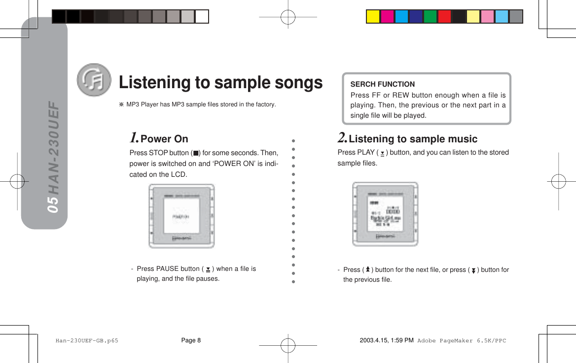 HAN-230UEF MP3 Player has MP3 sample files stored in the factory.Listening to sample songsSERCH FUNCTIONPress FF or REW button enough when a file isplaying. Then, the previous or the next part in asingle file will be played.1.Power OnPress STOP button () for some seconds. Then,power is switched on and ‘POWER ON’ is indi-cated on the LCD.05-Press (   ) button for the next file, or press (   ) button forthe previous file.2.Listening to sample musicPress PLAY (   ) button, and you can listen to the storedsample files.-Press PAUSE button (   ) when a file isplaying, and the file pauses. Han-230UEF-GB.p65 2003.4.15, 1:59 PMPage 8 Adobe PageMaker 6.5K/PPC