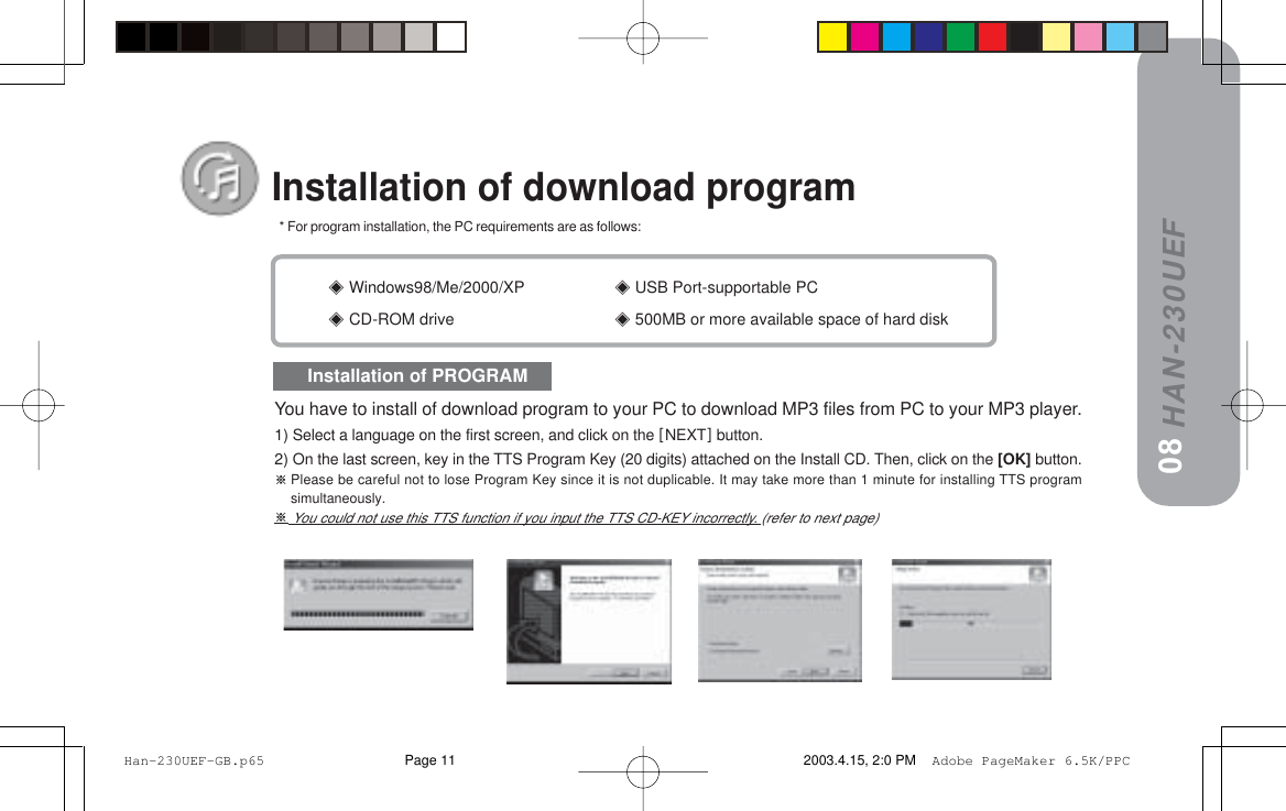 HAN-230UEF Windows98/Me/2000/XP == USB Port-supportable PC CD-ROM drive == 500MB or more available space of hard diskInstallation of download program   * For program installation, the PC requirements are as follows:Installation of PROGRAM08You have to install of download program to your PC to download MP3 files from PC to your MP3 player.1) Select a language on the first screen, and click on the xNEXTz button.2) On the last screen, key in the TTS Program Key (20 digits) attached on the Install CD. Then, click on the [OK] button.Please be careful not to lose Program Key since it is not duplicable. It may take more than 1 minute for installing TTS programsimultaneously. You could not use this TTS function if you input the TTS CD-KEY incorrectly. (refer to next page) Han-230UEF-GB.p65 2003.4.15, 2:0 PMPage 11 Adobe PageMaker 6.5K/PPC