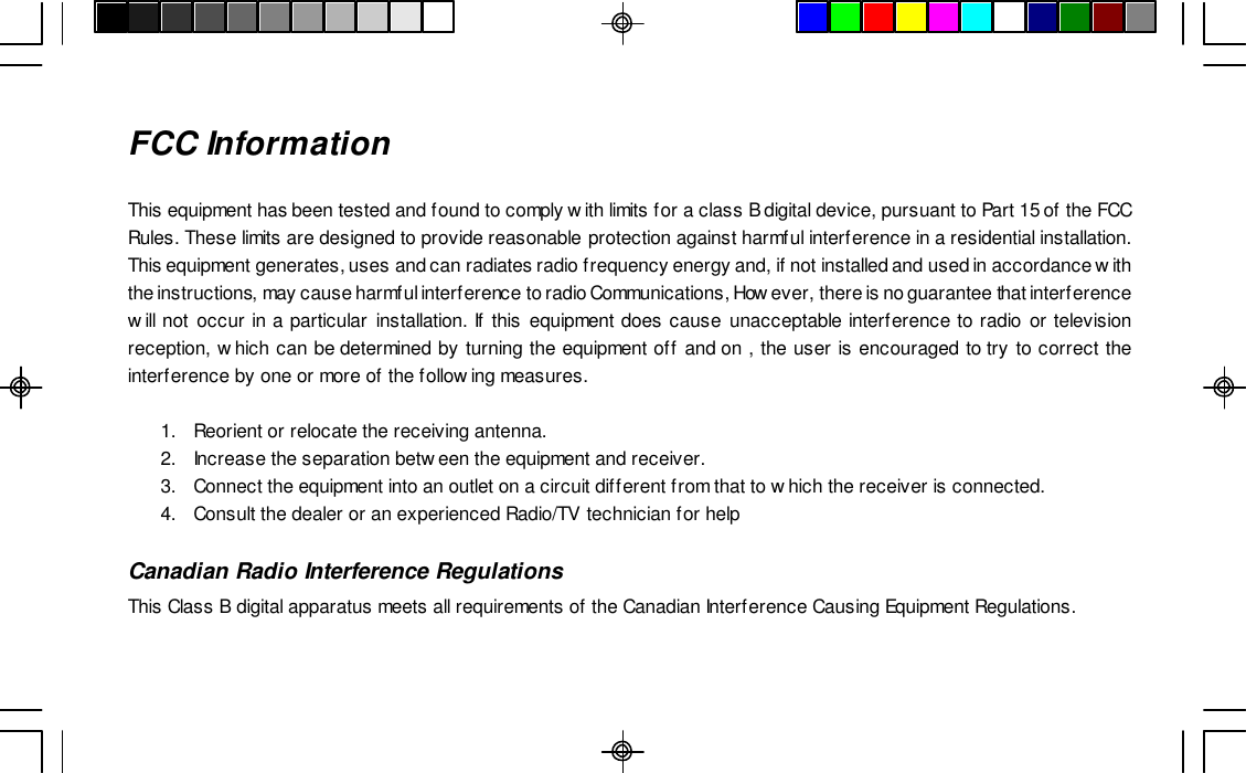 FCC InformationThis equipment has been tested and found to comply with limits for a class B digital device, pursuant to Part 15 of the FCCRules. These limits are designed to provide reasonable protection against harmful interference in a residential installation.This equipment generates, uses and can radiates radio frequency energy and, if not installed and used in accordance withthe instructions, may cause harmful interference to radio Communications, However, there is no guarantee that interferencewill not occur in a particular installation. If this equipment does cause unacceptable interference to radio or televisionreception, which can be determined by turning the equipment off and on , the user is encouraged to try to correct theinterference by one or more of the following measures.1.Reorient or relocate the receiving antenna.2. Increase the separation between the equipment and receiver.3.Connect the equipment into an outlet on a circuit different from that to which the receiver is connected.4.Consult the dealer or an experienced Radio/TV technician for helpCanadian Radio Interference RegulationsThis Class B digital apparatus meets all requirements of the Canadian Interference Causing Equipment Regulations.