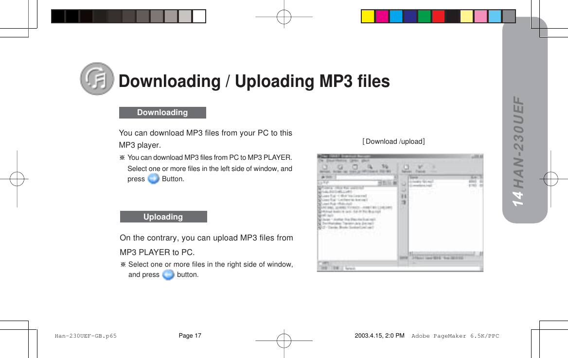 HAN-230UEFDownloading / Uploading MP3 filesxDownload /uploadz14DownloadingUploadingOn the contrary, you can upload MP3 files fromMP3 PLAYER to PC.Select one or more files in the right side of window,and press   button.You can download MP3 files from your PC to thisMP3 player.You can download MP3 files from PC to MP3 PLAYER.Select one or more files in the left side of window, andpress   Button. Han-230UEF-GB.p65 2003.4.15, 2:0 PMPage 17 Adobe PageMaker 6.5K/PPC