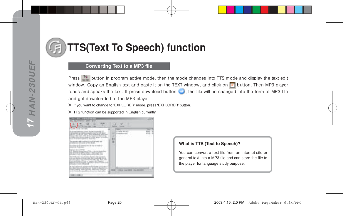 HAN-230UEFTTS(Text To Speech) functionWhat is TTS (Text to Speech)?You can convert a text file from an internet site orgeneral text into a MP3 file and can store the file tothe player for language study purpose.16Converting Text to a MP3 file=If you want to change to ‘EXPLORER’ mode, press ‘EXPLORER’ button.=TTS function can be supported in English currently.17mêÉëë= =Äìííçå=áå=éêçÖê~ã=~ÅíáîÉ=ãçÇÉI=íÜÉå=íÜÉ=ãçÇÉ=ÅÜ~åÖÉë=áåíç=qqp=ãçÇÉ=~åÇ=Çáëéä~ó=íÜÉ=íÉñí=ÉÇáíïáåÇçïK=`çéó=~å=båÖäáëÜ=íÉñí=~åÇ=é~ëíÉ=áí=çå=íÜÉ=qbuq=ïáåÇçïI=~åÇ=ÅäáÅâ=çå= =ÄìííçåK=qÜÉå=jmP=éä~óÉêêÉ~Çë=~åÇ=ëéÉ~âë=íÜÉ=íÉñíK=fÑ=éêÉëë=Ççïåäç~Ç=Äìííçå= I=íÜÉ=ÑáäÉ=ïáää=ÄÉ=ÅÜ~åÖÉÇ=áåíç=íÜÉ=Ñçêã=çÑ=jmP=ÑáäÉ~åÇ=ÖÉí=Ççïåäç~ÇÉÇ=íç=íÜÉ=jmP=éä~óÉêK Han-230UEF-GB.p65 2003.4.15, 2:0 PMPage 20 Adobe PageMaker 6.5K/PPC