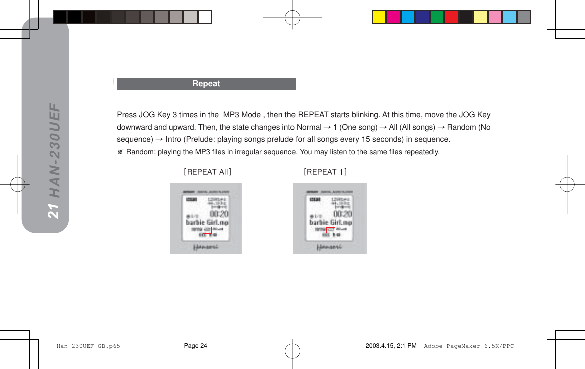 HAN-230UEFPress JOG Key 3 times in the  MP3 Mode , then the REPEAT starts blinking. At this time, move the JOG Keydownward and upward. Then, the state changes into Normal  1 (One song)  All (All songs)  Random (Nosequence)  Intro (Prelude: playing songs prelude for all songs every 15 seconds) in sequence.=Random: playing the MP3 files in irregular sequence. You may listen to the same files repeatedly.Repeat2021==xobmb^q=^ääz==================  ============xobmb^q=Nz Han-230UEF-GB.p65 2003.4.15, 2:1 PMPage 24 Adobe PageMaker 6.5K/PPC