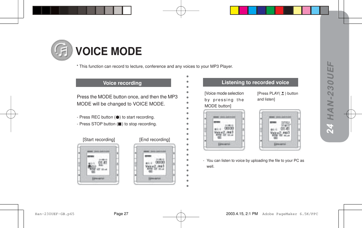 HAN-230UEF[Voice mode selectionby pressing theMODE button]-You can listen to voice by uploading the file to your PC aswell.VOICE MODEPress the MODE button once, and then the MP3MODE will be changed to VOICE MODE.- Press REC button () to start recording.- Press STOP button () to stop recording.* This function can record to lecture, conference and any voices to your MP3 Player.== =[Start recording]                    [End recording]Voice recording2423[Press PLAY(   ) buttonand listen]Listening to recorded voice Han-230UEF-GB.p65 2003.4.15, 2:1 PMPage 27 Adobe PageMaker 6.5K/PPC