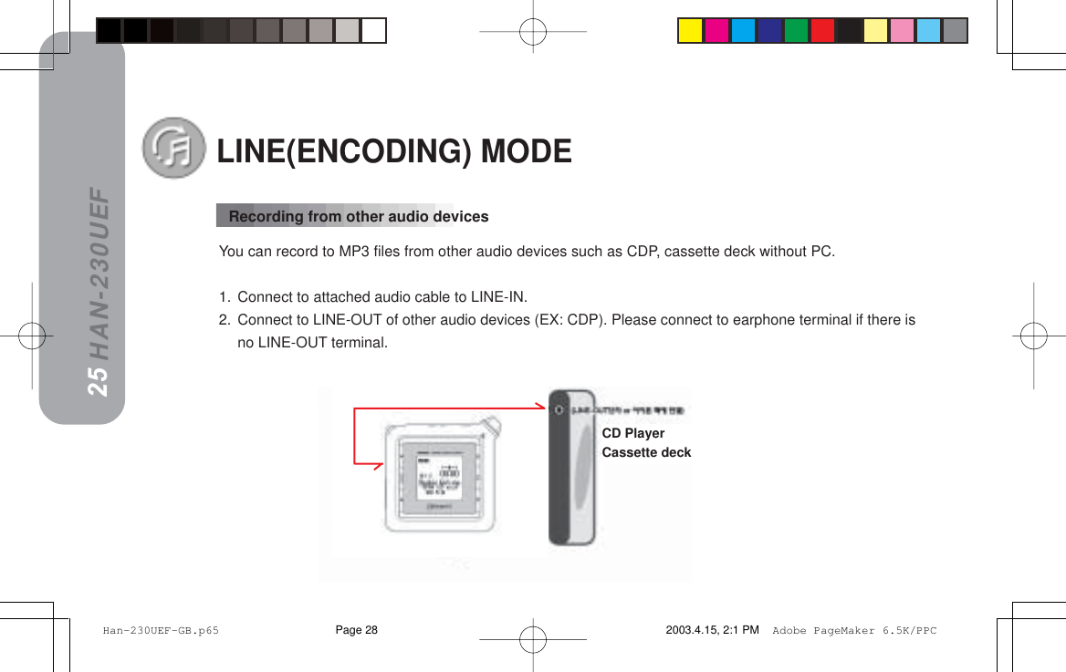 HAN-230UEFLINE(ENCODING) MODEYou can record to MP3 files from other audio devices such as CDP, cassette deck without PC.1. Connect to attached audio cable to LINE-IN.2. Connect to LINE-OUT of other audio devices (EX: CDP). Please connect to earphone terminal if there isno LINE-OUT terminal.2425Recording from other audio devicesCD PlayerCassette deck Han-230UEF-GB.p65 2003.4.15, 2:1 PMPage 28 Adobe PageMaker 6.5K/PPC