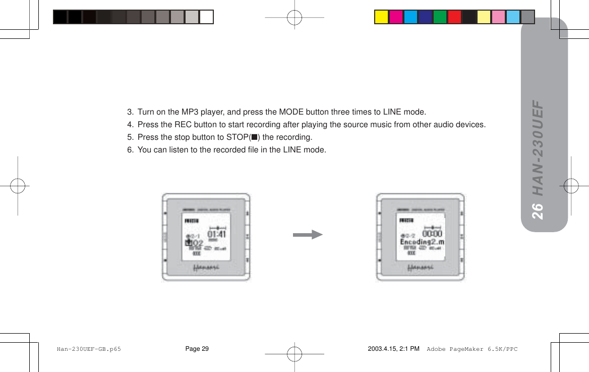 HAN-230UEF3. Turn on the MP3 player, and press the MODE button three times to LINE mode.4. Press the REC button to start recording after playing the source music from other audio devices.5. Press the stop button to STOP(■) the recording.6. You can listen to the recorded file in the LINE mode.2526 Han-230UEF-GB.p65 2003.4.15, 2:1 PMPage 29 Adobe PageMaker 6.5K/PPC