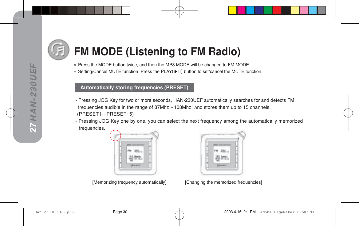 HAN-230UEF- Pressing JOG Key for two or more seconds, HAN-230UEF automatically searches for and detects FMfrequencies audible in the range of 87Mhz108Mhz;=~nd stores them up to 15 channels. (PRESET1PRESET15)- Pressing JOG Key one by one, you can select the next frequency among the automatically memorizedfrequencies.[Memorizing frequency automatically]               [Changing the memorized frequencies]FM MODE (Listening to FM Radio)G=Press the MODE button twice, and then the MP3 MODE will be changed to FM MODE.G=Setting/Cancel MUTE function: Press the PLAYEffF button to set/cancel the MUTE function.27Automatically storing frequencies (PRESET)26 Han-230UEF-GB.p65 2003.4.15, 2:1 PMPage 30 Adobe PageMaker 6.5K/PPC