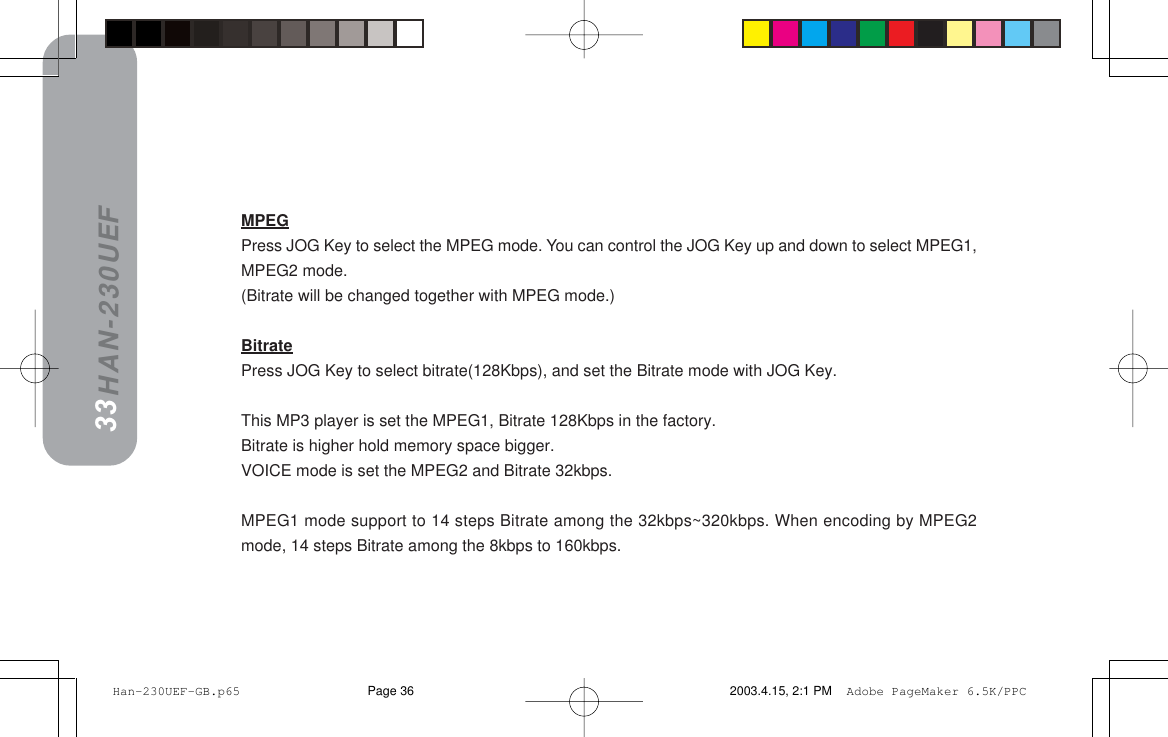 HAN-230UEF===============     ==========EmobpbqEmobpbqEmobpbqEmobpbqEmobpbqFFFFFMPEGPress JOG Key to select the MPEG mode. You can control the JOG Key up and down to select MPEG1,MPEG2 mode.(Bitrate will be changed together with MPEG mode.)BitratePress JOG Key to select bitrate(128Kbps), and set the Bitrate mode with JOG Key.This MP3 player is set the MPEG1, Bitrate 128Kbps in the factory.Bitrate is higher hold memory space bigger.VOICE mode is set the MPEG2 and Bitrate 32kbps.MPEG1 mode support to 14 steps Bitrate among the 32kbps~320kbps. When encoding by MPEG2mode, 14 steps Bitrate among the 8kbps to 160kbps.3233 Han-230UEF-GB.p65 2003.4.15, 2:1 PMPage 36 Adobe PageMaker 6.5K/PPC