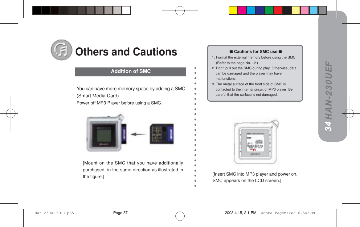 HAN-230UEF[Insert SMC into MP3 player and power on.SMC appears on the LCD screen.]You can have more memory space by adding a SMC(Smart Media Card).Power off MP3 Player before using a SMC.[Mount on the SMC that you have additionallypurchased, in the same direction as illustrated inthe figure.]34Addition of SMC33=====Cautions for SMC use=====1. Format the external memory before using the SMC.    (Refer to the page No. 12.)2. Donít pull out the SMC during play. Otherwise, datacan be damaged and the player may havemalfunctions.3. The metal surface of the front side of SMC iscontacted to the internal circuit of MP3 player. Becareful that the surface is not damaged.Others and Cautions Han-230UEF-GB.p65 2003.4.15, 2:1 PMPage 37 Adobe PageMaker 6.5K/PPC