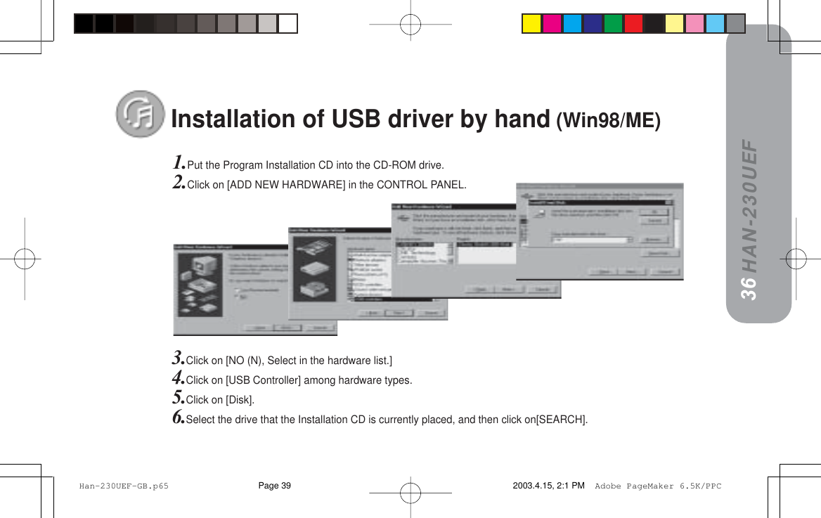 HAN-230UEF3635Installation of USB driver by hand (Win98/ME)1.Put the Program Installation CD into the CD-ROM drive.2.Click on [ADD NEW HARDWARE] in the CONTROL PANEL.3.Click on [NO (N), Select in the hardware list.]4.Click on [USB Controller] among hardware types.5.Click on [Disk].6.Select the drive that the Installation CD is currently placed, and then click on[SEARCH]. Han-230UEF-GB.p65 2003.4.15, 2:1 PMPage 39 Adobe PageMaker 6.5K/PPC