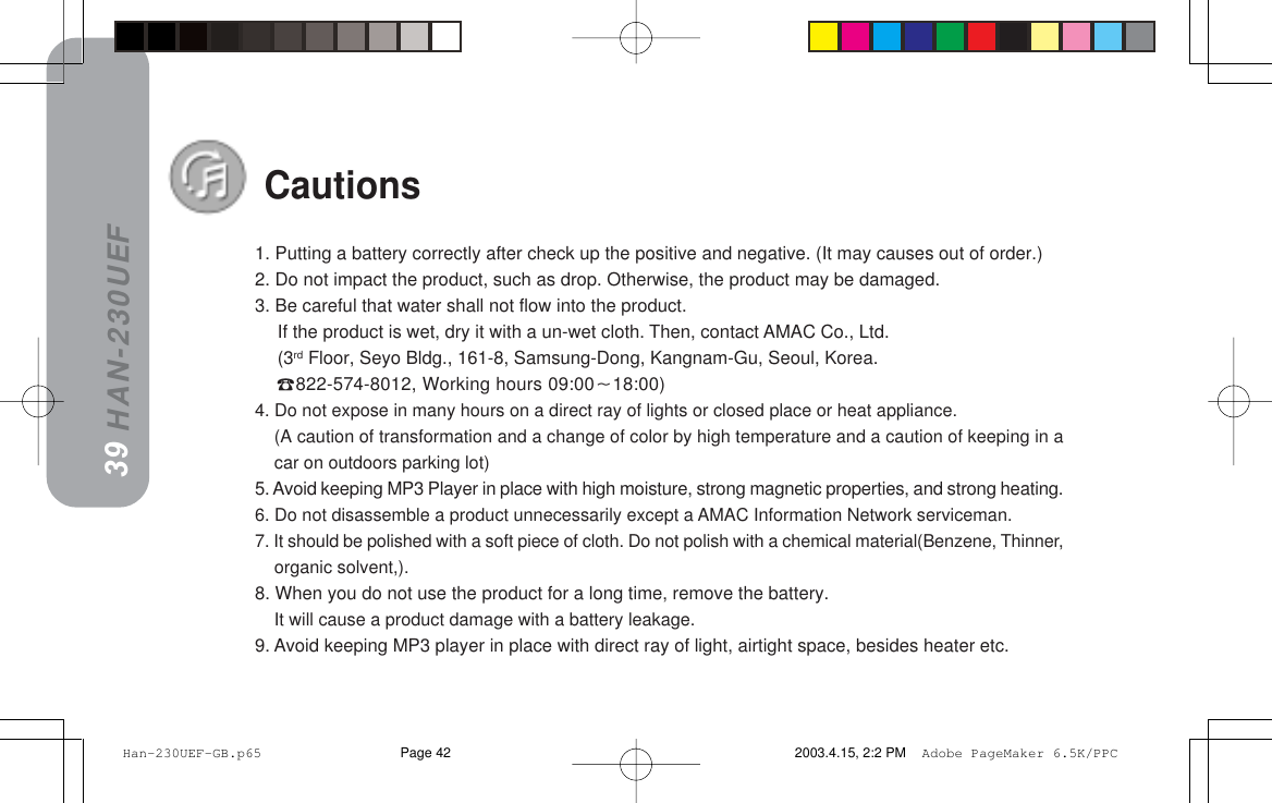 HAN-230UEF391. Putting a battery correctly after check up the positive and negative. (It may causes out of order.)2. Do not impact the product, such as drop. Otherwise, the product may be damaged.3. Be careful that water shall not flow into the product.If the product is wet, dry it with a un-wet cloth. Then, contact AMAC Co., Ltd.(3rd Floor, Seyo Bldg., 161-8, Samsung-Dong, Kangnam-Gu, Seoul, Korea.822-574-8012, Working hours 09:0018:00)4. Do not expose in many hours on a direct ray of lights or closed place or heat appliance.(A caution of transformation and a change of color by high temperature and a caution of keeping in acar on outdoors parking lot)5. Avoid keeping MP3 Player in place with high moisture, strong magnetic properties, and strong heating.6. Do not disassemble a product unnecessarily except a AMAC Information Network serviceman.7. It should be polished with a soft piece of cloth. Do not polish with a chemical material(Benzene, Thinner,organic solvent,).8. When you do not use the product for a long time, remove the battery.It will cause a product damage with a battery leakage.9. Avoid keeping MP3 player in place with direct ray of light, airtight space, besides heater etc.38Cautions Han-230UEF-GB.p65 2003.4.15, 2:2 PMPage 42 Adobe PageMaker 6.5K/PPC