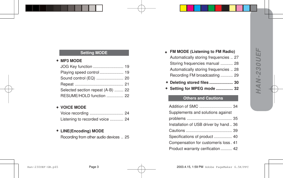 HAN-230UEFAddition of SMC ............................. 34Supplements and solutions againstproblems ........................................ 35Installation of USB driver by hand .. 36Cautions ......................................... 39Specifications of product ................ 40Compensation for customerís loss. 41Product warranty cerification .......... 42MP3 MODEJOG Key function ........................... 19Playing speed control ..................... 19Sound control (EQ) ........................ 20Repeat ........................................... 21Selected section repeat (A-B) ........ 22RESUME/HOLD function ............... 22VOICE MODEVoice recording .............................. 24Listening to recorded voice ............ 24LINE(Encoding) MODERocording from other audio devices .. 25Setting MODEOthers and CautionsDeleting stored files ..................... 30Setting for MPEG mode ............... 32FM MODE (Listening to FM Radio)Automatically storing frequencies .. 27Storing frequencies manual ........... 28Automatically storing frequencies .. 28Recording FM broadcasting ........... 29 Han-230UEF-GB.p65 2003.4.15, 1:59 PMPage 3 Adobe PageMaker 6.5K/PPC