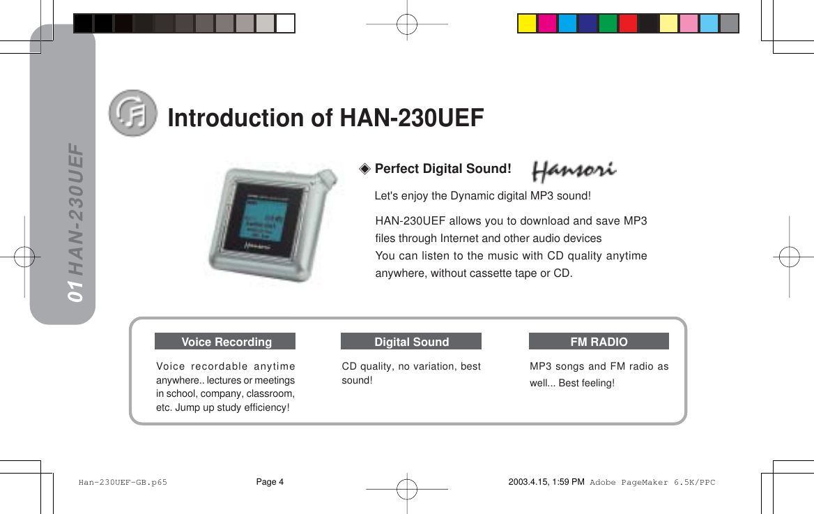 HAN-230UEFHAN-230UEF allows you to download and save MP3files through Internet and other audio devicesYou can listen to the music with CD quality anytimeanywhere, without cassette tape or CD.Introduction of HAN-230UEF01CD quality, no variation, bestsound!Voice recordable anytimeanywhere.. lectures or meetingsin school, company, classroom,etc. Jump up study efficiency!MP3 songs and FM radio aswell... Best feeling!Voice Recording Digital Sound FM RADIO Perfect Digital Sound!Let&apos;s enjoy the Dynamic digital MP3 sound! Han-230UEF-GB.p65 2003.4.15, 1:59 PMPage 4 Adobe PageMaker 6.5K/PPC