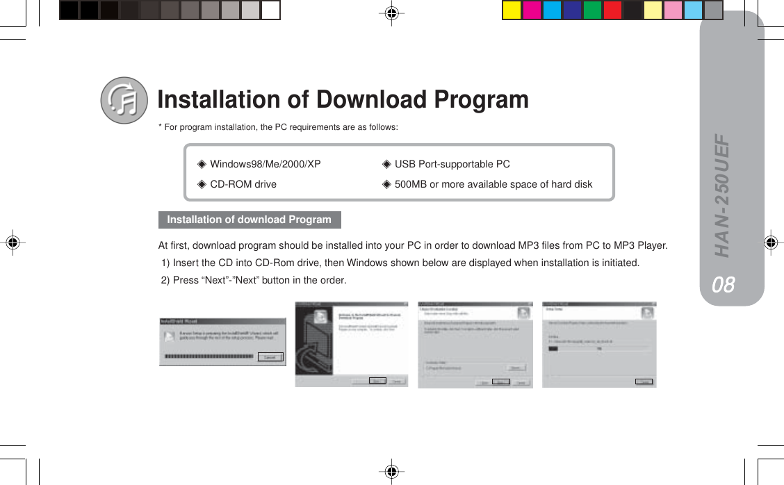 HAN-250UEF Windows98/Me/2000/XP  USB Port-supportable PC CD-ROM drive  500MB or more available space of hard diskInstallation of Download Program====* For program installation, the PC requirements are as follows:At first, download program should be installed into your PC in order to download MP3 files from PC to MP3 Player. 1) Insert the CD into CD-Rom drive, then Windows shown below are displayed when installation is initiated. 2) Press “Next”-”Next” button in the order.Installation of download ProgramMUMUMUMUMU