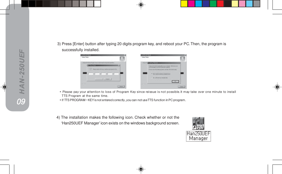 HAN-250UEF=3) Press [Enter} button after typing 20 digits program key, and reboot your PC. Then, the program issuccessfully installed. 4) The installation makes the following icon. Check whether or not the‘Han250UEF Manager’ icon exists on the windows background screen.MVMVMVMVMVG=mäÉ~ëÉ=é~ó=óçìê=~ííÉåíáçå=íç=äçëë=çÑ=mêçÖê~ã=hÉó=ëáåÅÉ=êÉáëëìÉ=áë=åçí=éçëëáÄäÉKfí=ã~ó=í~âÉ=çîÉê=çåÉ=ãáåìíÉ=íç=áåëí~ääqqp=mêçÖê~ã=~í=íÜÉ=ë~ãÉ=íáãÉKG=fÑ=qqp=moldo^jJhbv=áë=åçí=ÉåíÉêÉÇ=ÅçêêÉÅíäóI=óçì=Å~å=åçí=ìëÉ=qqp=ÑìåÅíáçå=áå=m`=éêçÖê~ãK