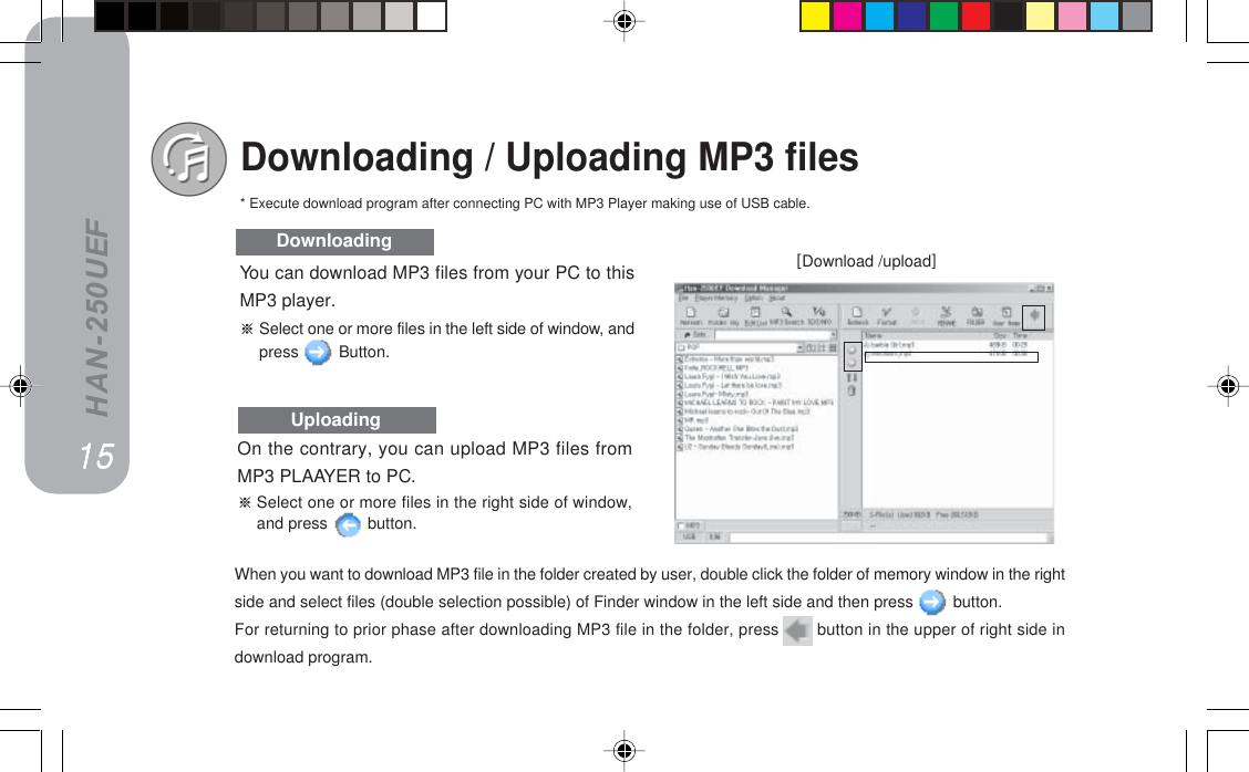 HAN-250UEFYou can download MP3 files from your PC to thisMP3 player.Select one or more files in the left side of window, andpress   Button.Downloading / Uploading MP3 filesxDownload /uploadz14DownloadingUploadingNRNRNRNRNROn the contrary, you can upload MP3 files fromMP3 PLAAYER to PC.Select one or more files in the right side of window,and press   button.* Execute download program after connecting PC with MP3 Player making use of USB cable.When you want to download MP3 file in the folder created by user, double click the folder of memory window in the rightside and select files (double selection possible) of Finder window in the left side and then press   button.For returning to prior phase after downloading MP3 file in the folder, press   button in the upper of right side indownload program.