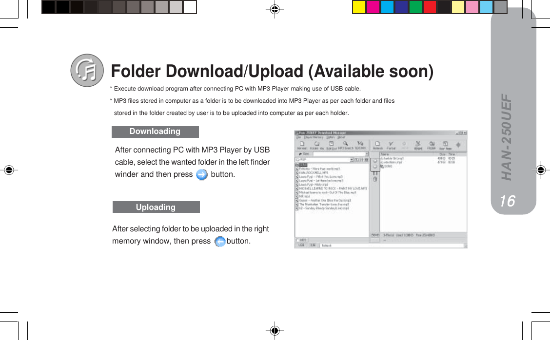 HAN-250UEFFolder Download/Upload (Available soon)DownloadingUploadingAfter connecting PC with MP3 Player by USBcable, select the wanted folder in the left finderwinder and then press   button.After selecting folder to be uploaded in the rightmemory window, then press  button.* Execute download program after connecting PC with MP3 Player making use of USB cable.* MP3 files stored in computer as a folder is to be downloaded into MP3 Player as per each folder and filesstored in the folder created by user is to be uploaded into computer as per each holder.NSNSNSNSNS