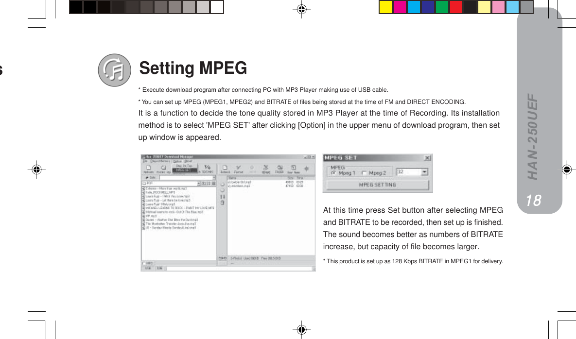 HAN-250UEFSetting MPEGAt this time press Set button after selecting MPEGand BITRATE to be recorded, then set up is finished.The sound becomes better as numbers of BITRATEincrease, but capacity of file becomes larger.* This product is set up as 128 Kbps BITRATE in MPEG1 for delivery.It is a function to decide the tone quality stored in MP3 Player at the time of Recording. Its installationmethod is to select &apos;MPEG SET&apos; after clicking [Option] in the upper menu of download program, then setup window is appeared.NUNUNUNUNU* Execute download program after connecting PC with MP3 Player making use of USB cable.* You can set up MPEG (MPEG1, MPEG2) and BITRATE of files being stored at the time of FM and DIRECT ENCODING.es