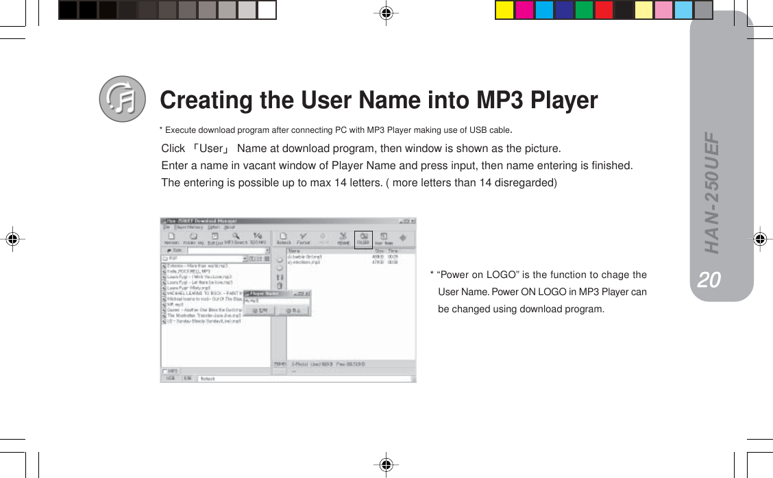 HAN-250UEFCreating the User Name into MP3 PlayerClick User Name at download program, then window is shown as the picture.Enter a name in vacant window of Player Name and press input, then name entering is finished.The entering is possible up to max 14 letters. ( more letters than 14 disregarded)NVNVNVNVNV* Execute download program after connecting PC with MP3 Player making use of USB cable.OMOMOMOMOM* “Power on LOGO” is the function to chage theUser Name. Power ON LOGO in MP3 Player canbe changed using download program.