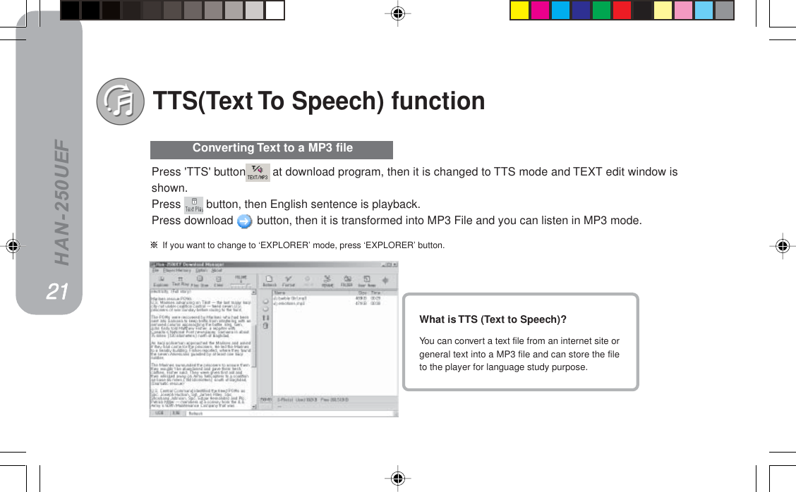 HAN-250UEFTTS(Text To Speech) functionWhat is TTS (Text to Speech)?You can convert a text file from an internet site orgeneral text into a MP3 file and can store the fileto the player for language study purpose. Converting Text to a MP3 file=If you want to change to ‘EXPLORER’ mode, press ‘EXPLORER’ button.Press &apos;TTS&apos; button  at download program, then it is changed to TTS mode and TEXT edit window isshown.Press   button, then English sentence is playback.Press download   button, then it is transformed into MP3 File and you can listen in MP3 mode.ONONONONON