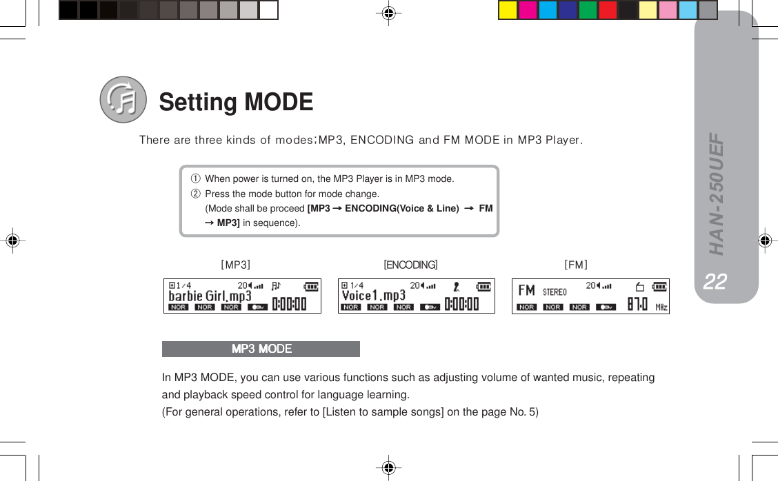 HAN-250UEFSetting MODEqWhen power is turned on, the MP3 Player is in MP3 mode.wPress the mode button for mode change.(Mode shall be proceed [MP3==========ENCODING(Voice &amp; Line) ========== FM=====MP3] in sequence).qÜÉêÉ=~êÉ=íÜêÉÉ=âáåÇë=çÑ=ãçÇÉëXjmPI=bk`lafkd=~åÇ=cj=jlab=áå=jmP=mä~óÉêKIn MP3 MODE, you can use various functions such as adjusting volume of wanted music, repeatingand playback speed control for language learning.(For general operations, refer to [Listen to sample songs] on the page No. 5)=jmP=jlab=jmP=jlab=jmP=jlab=jmP=jlab=jmP=jlabONONONONONxjmPz xbk`lafkdz xc j zOOOOOOOOOO