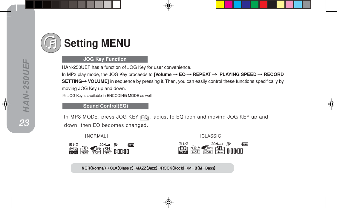 HAN-250UEFSound Control(EQ)HAN-250UEF has a function of JOG Key for user convenience.In MP3 play mode, the JOG Key proceeds to [Volume =====EQ =====REPEAT ===== PLAYING SPEED =====RECORDSETTING=====VOLUME] in sequence by pressing it. Then, you can easily control these functions specifically bymoving JOG Key up and down.=JOG Key is available in ENCODING MODE as well=====JOG Key Functionxkloj^iz x`i^ppf`zkloEkçêã~äFkloEkçêã~äFkloEkçêã~äFkloEkçêã~äFkloEkçêã~äF`i^E`ä~ëëáÅF`i^E`ä~ëëáÅF`i^E`ä~ëëáÅF`i^E`ä~ëëáÅF`i^E`ä~ëëáÅFg^wwEg~òòFg^wwEg~òòFg^wwEg~òòFg^wwEg~òòFg^wwEg~òòFol`hEoçÅâFol`hEoçÅâFol`hEoçÅâFol`hEoçÅâFol`hEoçÅâFjJ_EjJ_~ëëFjJ_EjJ_~ëëFjJ_EjJ_~ëëFjJ_EjJ_~ëëFjJ_EjJ_~ëëFSetting MENUfå=jmP=jlabI=éêÉëë=gld=hbv= =I=~Çàìëí=íç=bn=áÅçå=~åÇ=ãçîáåÖ=gld=hbv=ìé=~åÇÇçïåI=íÜÉå=bn=ÄÉÅçãÉë=ÅÜ~åÖÉÇKOPOPOPOPOP