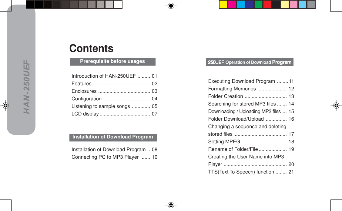 HAN-250UEFIntroduction of HAN-250UEF ......... 01Features ......................................... 02Enclosures ..................................... 03Configuration.................................. 04Listening to sample songs ............. 05LCD display .................................... 07ContentsInstallation of Download Program .. 08Connecting PC to MP3 Player ....... 10Installation of Download ProgramORMrbc=ORMrbc=ORMrbc=ORMrbc=ORMrbc=Operation of Download ProgramPrerequisite before usagesExecuting Download Program ........11Formatting Memories ..................... 12Folder Creation .............................. 13Searching for stored MP3 files ....... 14Downloading / Uploading MP3 files ... 15Folder Download/Upload ............... 16Changing a sequence and deletingstored files ...................................... 17Setting MPEG ................................ 18Rename of Folder/File .................... 19Creating the User Name into MP3Player ............................................. 20TTS(Text To Speech) function ........ 21