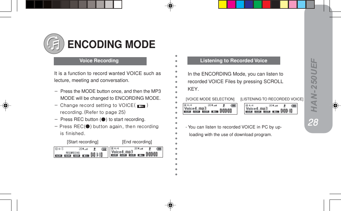 HAN-250UEF- You can listen to recorded VOICE in PC by up-loading with the use of download program.ENCODING MODE========[Start recording]                    [End recording]Listening to Recorded VoiceVoice RecordingIt is a function to record wanted VOICE such aslecture, meeting and conversation.JPress the MODE button once, and then the MP3MODE will be changed to ENCORDING MODE.J `Ü~åÖÉ=êÉÅçêÇ=ëÉííáåÖ=íç=slf`bE= =FêÉÅçêÇáåÖKEoÉÑÉê=íç=é~ÖÉ=ORFJPress REC button () to start recording.J=mêÉëë=ob`()=Äìííçå=~Ö~áåI=íÜÉå=êÉÅçêÇáåÖáë=ÑáåáëÜÉÇKIn the ENCORDING Mode, you can listen torecorded VOICE Files by pressing SCROLLKEY.[VOICE MODE SELECTION] [LISTENING TO RECORDED VOICE]OTOTOTOTOT OUOUOUOUOU