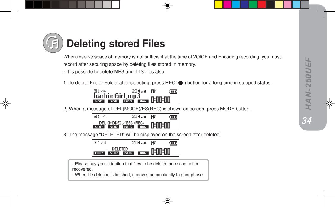 HAN-250UEFWhen reserve space of memory is not sufficient at the time of VOICE and Encoding recording, you mustrecord after securing space by deleting files stored in memory.- It is possible to delete MP3 and TTS files also.1) To delete File or Folder after selecting, press REC(  ) button for a long time in stopped status.2) When a message of DEL(MODE)/ES(REC) is shown on screen, press MODE button.3) The message “DELETED” will be displayed on the screen after deleted.Deleting stored FilesPPPPPPPPPP- Please pay your attention that files to be deleted once can not berecovered.- When file deletion is finished, it moves automatically to prior phase.PQPQPQPQPQ
