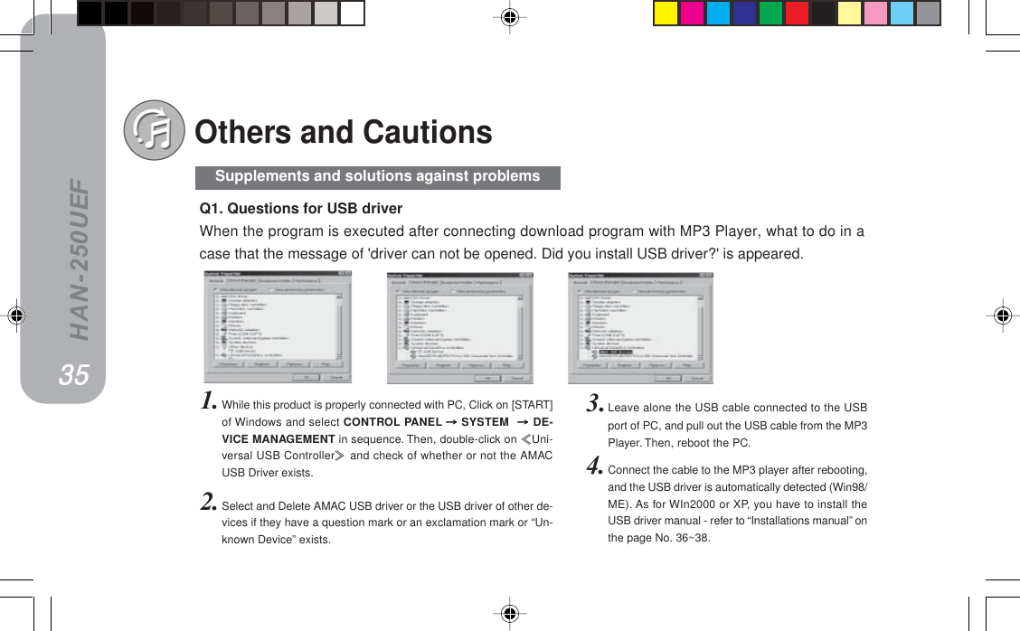 HAN-250UEF3.Leave alone the USB cable connected to the USBport of PC, and pull out the USB cable from the MP3Player. Then, reboot the PC.4. Connect the cable to the MP3 player after rebooting,and the USB driver is automatically detected (Win98/ME). As for WIn2000 or XP, you have to install theUSB driver manual - refer to “Installations manual” onthe page No. 36~38.Q1. Questions for USB driverWhen the program is executed after connecting download program with MP3 Player, what to do in acase that the message of &apos;driver can not be opened. Did you install USB driver?&apos; is appeared.1. While this product is properly connected with PC, Click on [START]of Windows and select CONTROL PANEL  SYSTEM ==========DE-VICE MANAGEMENT in sequence. Then, double-click on Uni-versal USB Controller and check of whether or not the AMACUSB Driver exists.2. Select and Delete AMAC USB driver or the USB driver of other de-vices if they have a question mark or an exclamation mark or “Un-known Device” exists.Others and CautionsPRPRPRPRPRSupplements and solutions against problems