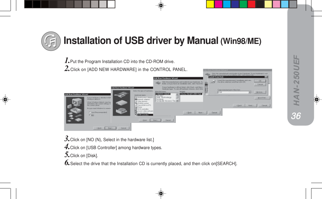 HAN-250UEFInstallation of USB driver by Manual (Win98/ME)1.Put the Program Installation CD into the CD-ROM drive.2.Click on [ADD NEW HARDWARE] in the CONTROL PANEL.3.Click on [NO (N), Select in the hardware list.]4.Click on [USB Controller] among hardware types.5.Click on [Disk].6.Select the drive that the Installation CD is currently placed, and then click on[SEARCH].PRPRPRPRPR PSPSPSPSPS