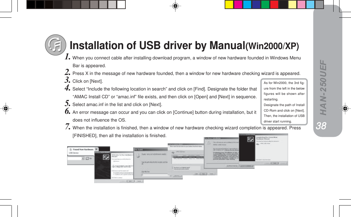 HAN-250UEFInstallation of USB driver by Manual(Win2000/XP)1. When you connect cable after installing download program, a window of new hardware founded in Windows MenuBar is appeared.2. Press X in the message of new hardware founded, then a window for new hardware checking wizard is appeared.3. Click on [Next].4. Select “Include the following location in search” and click on [Find]. Designate the folder that“AMAC Install CD” or “amac.inf” file exists, and then click on [Open] and [Next] in sequence.5. Select amac.inf in the list and click on [Next].6. An error message can occur and you can click on [Continue] button during installation, but itdoes not influence the OS.7. When the installation is finished, then a window of new hardware checking wizard completion is appeared. Press[FINISHED], then all the installation is finished.PTPTPTPTPTAs for Win2000, the 3rd fig-ure from the left in the belowfigures will be shown afterrestarting.Designate the path of InstallCD-Rom and click on [Next].Then, the installation of USBdriver start running.PUPUPUPUPU