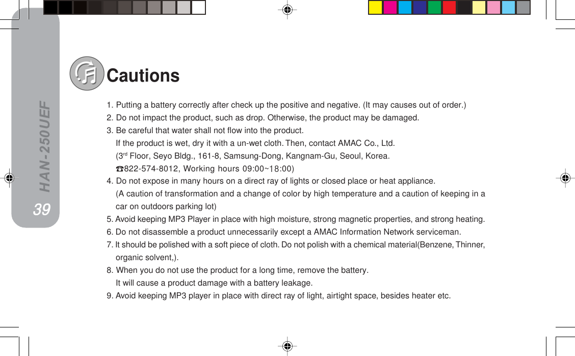 HAN-250UEFCautions1. Putting a battery correctly after check up the positive and negative. (It may causes out of order.)2. Do not impact the product, such as drop. Otherwise, the product may be damaged.3. Be careful that water shall not flow into the product.If the product is wet, dry it with a un-wet cloth. Then, contact AMAC Co., Ltd.(3rd Floor, Seyo Bldg., 161-8, Samsung-Dong, Kangnam-Gu, Seoul, Korea.822-574-8012, Working hours 09:00~NU:00)4. Do not expose in many hours on a direct ray of lights or closed place or heat appliance.(A caution of transformation and a change of color by high temperature and a caution of keeping in acar on outdoors parking lot)5. Avoid keeping MP3 Player in place with high moisture, strong magnetic properties, and strong heating.6. Do not disassemble a product unnecessarily except a AMAC Information Network serviceman.7. It should be polished with a soft piece of cloth. Do not polish with a chemical material(Benzene, Thinner,organic solvent,).8. When you do not use the product for a long time, remove the battery.It will cause a product damage with a battery leakage.9. Avoid keeping MP3 player in place with direct ray of light, airtight space, besides heater etc.PVPVPVPVPV