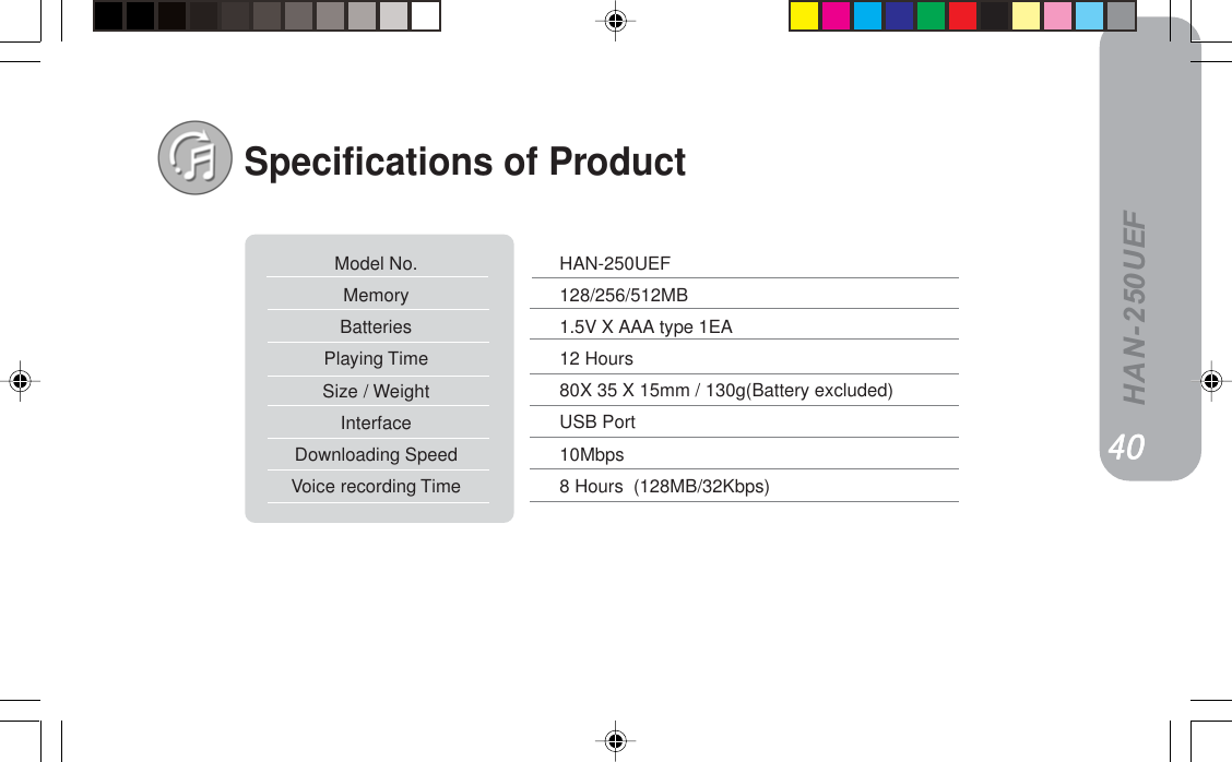 HAN-250UEFSpecifications of ProductHAN-250UEF128/256/512MB1.5V X AAA type 1EA12 Hours80X 35 X 15mm / 130g(Battery excluded)USB Port10Mbps8 Hours  (128MB/32Kbps)Model No.MemoryBatteriesPlaying TimeSize / WeightInterfaceDownloading SpeedVoice recording TimePVPVPVPVPV QMQMQMQMQM