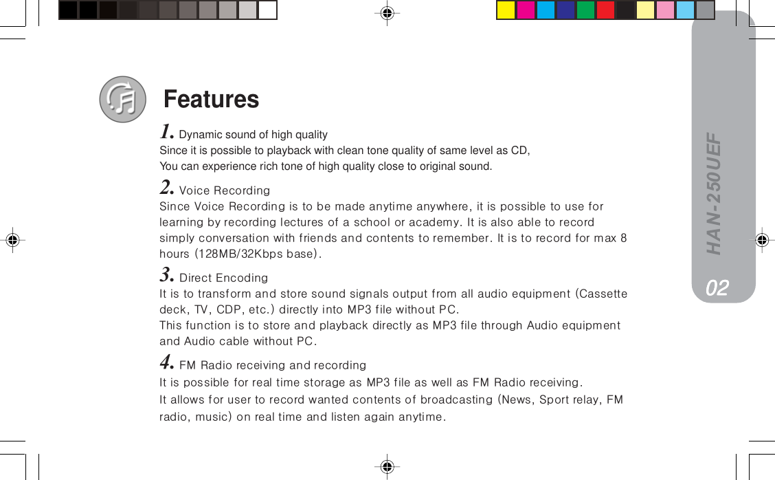 HAN-250UEFFeatures1. Dynamic sound of high qualitySince it is possible to playback with clean tone quality of same level as CD,You can experience rich tone of high quality close to original sound.2.=sçáÅÉ=oÉÅçêÇáåÖpáåÅÉ=sçáÅÉ=oÉÅçêÇáåÖ=áë=íç=ÄÉ=ã~ÇÉ=~åóíáãÉ=~åóïÜÉêÉI=áí=áë=éçëëáÄäÉ=íç=ìëÉ=ÑçêäÉ~êåáåÖ=Äó=êÉÅçêÇáåÖ=äÉÅíìêÉë=çÑ=~=ëÅÜççä=çê=~Å~ÇÉãóK=fí=áë=~äëç=~ÄäÉ=íç=êÉÅçêÇëáãéäó=ÅçåîÉêë~íáçå=ïáíÜ=ÑêáÉåÇë=~åÇ=ÅçåíÉåíë=íç=êÉãÉãÄÉêK=fí=áë=íç=êÉÅçêÇ=Ñçê=ã~ñ=UÜçìêë=ENOUj_LPOhÄéë=Ä~ëÉFK3.=aáêÉÅí=båÅçÇáåÖfí=áë=íç=íê~åëÑçêã=~åÇ=ëíçêÉ=ëçìåÇ=ëáÖå~äë=çìíéìí=Ñêçã=~ää=~ìÇáç=ÉèìáéãÉåí=E`~ëëÉííÉÇÉÅâI=qsI=`amI=ÉíÅKF=ÇáêÉÅíäó=áåíç=jmP=ÑáäÉ=ïáíÜçìí=m`KqÜáë=ÑìåÅíáçå=áë=íç=ëíçêÉ=~åÇ=éä~óÄ~Åâ=ÇáêÉÅíäó=~ë=jmP=ÑáäÉ=íÜêçìÖÜ=^ìÇáç=ÉèìáéãÉåí~åÇ=^ìÇáç=Å~ÄäÉ=ïáíÜçìí=m`K4.=cj=o~Çáç=êÉÅÉáîáåÖ=~åÇ=êÉÅçêÇáåÖfí=áë=éçëëáÄäÉ=Ñçê=êÉ~ä=íáãÉ=ëíçê~ÖÉ=~ë=jmP=ÑáäÉ=~ë=ïÉää=~ë=cj=o~Çáç=êÉÅÉáîáåÖKfí=~ääçïë=Ñçê=ìëÉê=íç=êÉÅçêÇ=ï~åíÉÇ=ÅçåíÉåíë=çÑ=Äêç~ÇÅ~ëíáåÖ=EkÉïëI=péçêí=êÉä~óI=cjê~ÇáçI=ãìëáÅF=çå=êÉ~ä=íáãÉ=~åÇ=äáëíÉå=~Ö~áå=~åóíáãÉKMOMOMOMOMO