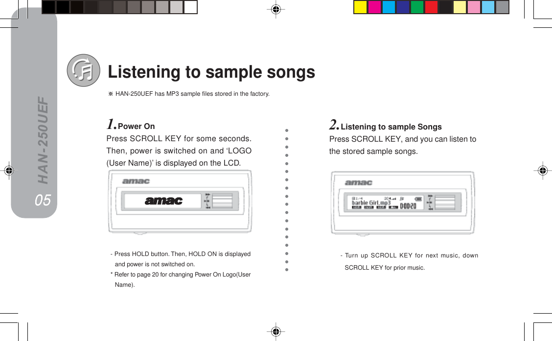 HAN-250UEF HAN-250UEF has MP3 sample files stored in the factory.Listening to sample songs1.Power OnPress SCROLL KEY for some seconds.Then, power is switched on and ‘LOGO(User Name)’ is displayed on the LCD.- Turn up SCROLL KEY for next music, downSCROLL KEY for prior music.- Press HOLD button. Then, HOLD ON is displayedand power is not switched on.* Refer to page 20 for changing Power On Logo(UserName).2.Listening to sample SongsPress SCROLL KEY, and you can listen tothe stored sample songs.MRMRMRMRMR