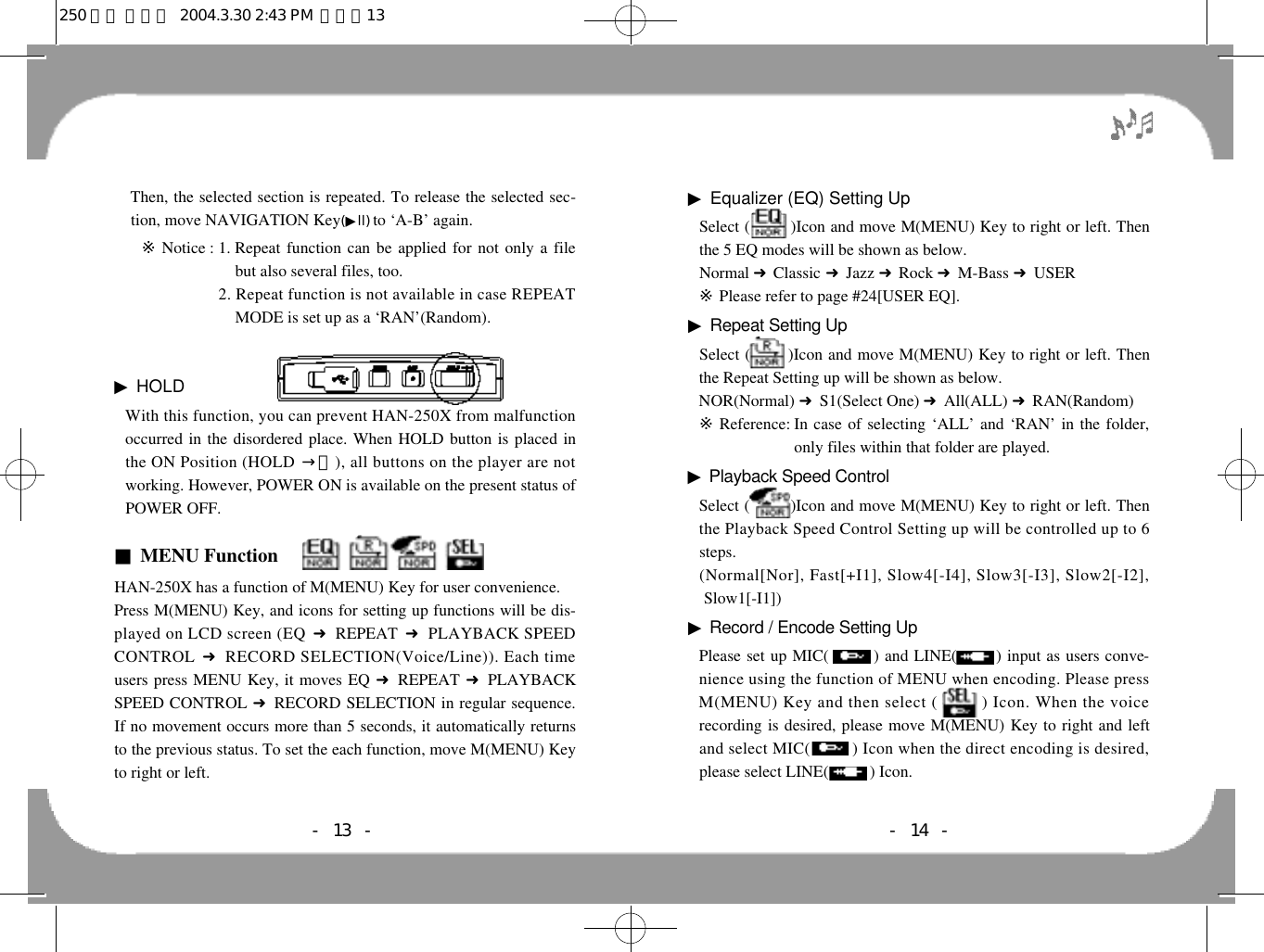 ▶Equalizer (EQ) Setting UpSelect (        )Icon and move M(MENU) Key to right or left. Thenthe 5 EQ modes will be shown as below. Normal 󰦆Classic 󰦆Jazz 󰦆Rock 󰦆M-Bass 󰦆USER※Please refer to page #24[USER EQ].▶Repeat Setting UpSelect (       )Icon and move M(MENU) Key to right or left. Thenthe Repeat Setting up will be shown as below.NOR(Normal) 󰦆S1(Select One) 󰦆All(ALL) 󰦆RAN(Random)※Reference: In case of selecting ‘ALL’ and ‘RAN’ in the folder,only files within that folder are played.▶Playback Speed ControlSelect (        )Icon and move M(MENU) Key to right or left. Thenthe Playback Speed Control Setting up will be controlled up to 6steps. (Normal[Nor], Fast[+I1], Slow4[-I4], Slow3[-I3], Slow2[-I2],Slow1[-I1])▶Record / Encode Setting UpPlease set up MIC(        ) and LINE(       ) input as users conve-nience using the function of MENU when encoding. Please pressM(MENU) Key and then select (0 0 0 0 0) Icon. When the voicerecording is desired, please move M(MENU) Key to right and leftand select MIC(0 0 0 0 0) Icon when the direct encoding is desired,please select LINE(00000) Icon.- 14 -- 13 -Then, the selected section is repeated. To release the selected sec-tion, move NAVIGATION Key(▶l l )to ‘A-B’ again.※Notice : 1. Repeat function can be applied for not only a filebut also several files, too.※Notice : 2. Repeat function is not available in case REPEATMODE is set up as a ‘RAN’(Random).▶HOLD  With this function, you can prevent HAN-250X from malfunctionoccurred in the disordered place. When HOLD button is placed inthe ON Position (HOLD 󰥧ㅣ), all buttons on the player are notworking. However, POWER ON is available on the present status ofPOWER OFF.■MENU FunctionHAN-250X has a function of M(MENU) Key for user convenience.Press M(MENU) Key, and icons for setting up functions will be dis-played on LCD screen (EQ 󰦆REPEAT  󰦆PLAYBACK SPEEDCONTROL 󰦆RECORD SELECTION(Voice/Line)). Each timeusers press MENU Key, it moves EQ 󰦆REPEAT 󰦆PLAYBACKSPEED CONTROL 󰦆RECORD SELECTION in regular sequence.If no movement occurs more than 5 seconds, it automatically returnsto the previous status. To set the each function, move M(MENU) Keyto right or left. 250 영문 메뉴얼  2004.3.30 2:43 PM  페이지13